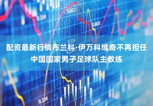 配资最新行情布兰科·伊万科维奇不再担任中国国家男子足球队主教练