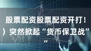 股票配资股票配资开打！）突然掀起“货币保卫战”