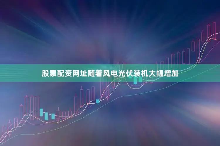 股票配资网址随着风电光伏装机大幅增加