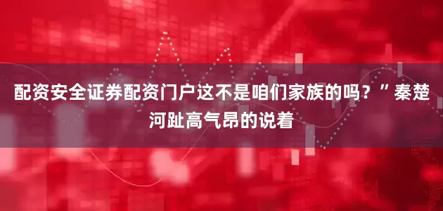 配资安全证券配资门户这不是咱们家族的吗？”秦楚河趾高气昂的说着
