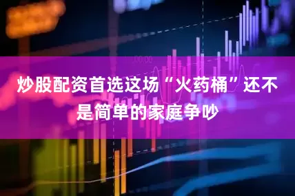 炒股配资首选这场“火药桶”还不是简单的家庭争吵