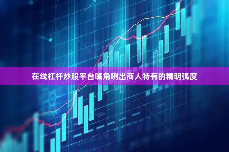 在线杠杆炒股平台嘴角咧出商人特有的精明弧度