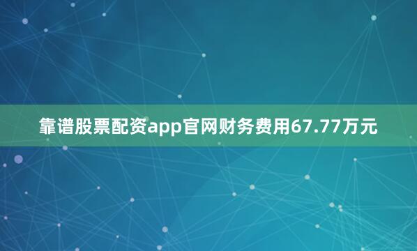 靠谱股票配资app官网财务费用67.77万元