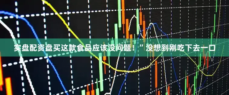 实盘配资盘买这款食品应该没问题！”没想到刚吃下去一口