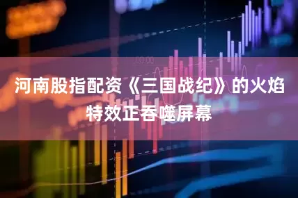 河南股指配资《三国战纪》的火焰特效正吞噬屏幕