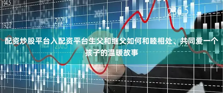 配资炒股平台入配资平台生父和继父如何和睦相处、共同爱一个孩子的温暖故事